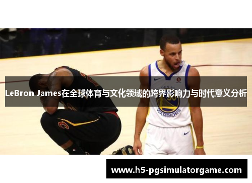 LeBron James在全球体育与文化领域的跨界影响力与时代意义分析