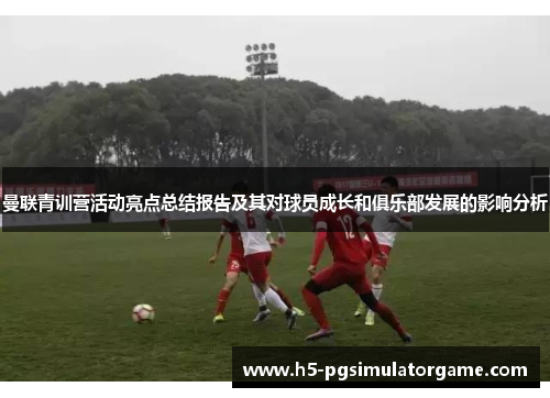 曼联青训营活动亮点总结报告及其对球员成长和俱乐部发展的影响分析