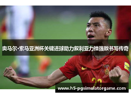 奥马尔·索马亚洲杯关键进球助力叙利亚力挫强敌书写传奇