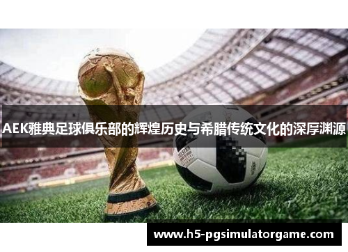 AEK雅典足球俱乐部的辉煌历史与希腊传统文化的深厚渊源
