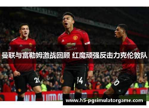 曼联与富勒姆激战回顾 红魔顽强反击力克伦敦队