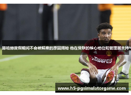 滕哈赫度假期间不会被解雇的原因揭秘 他在曼联的核心地位和管理层支持