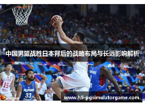 中国男篮战胜日本背后的战略布局与长远影响解析