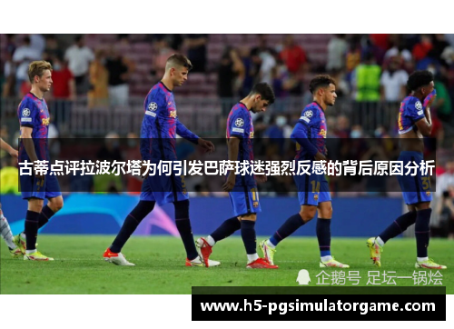 古蒂点评拉波尔塔为何引发巴萨球迷强烈反感的背后原因分析