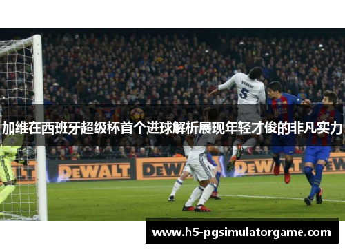加维在西班牙超级杯首个进球解析展现年轻才俊的非凡实力