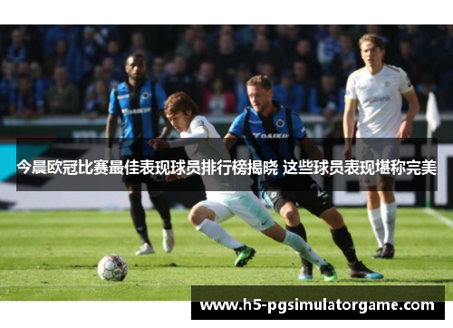 今晨欧冠比赛最佳表现球员排行榜揭晓 这些球员表现堪称完美