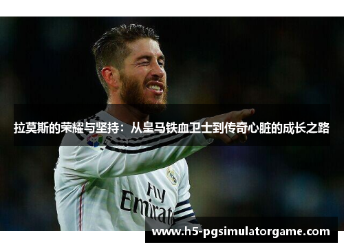 拉莫斯的荣耀与坚持：从皇马铁血卫士到传奇心脏的成长之路