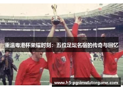 重温粤港杯荣耀时刻：五位足坛名宿的传奇与回忆