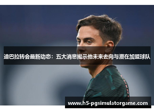 迪巴拉转会最新动态：五大消息揭示他未来去向与潜在加盟球队