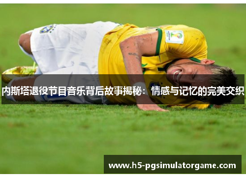 内斯塔退役节目音乐背后故事揭秘：情感与记忆的完美交织