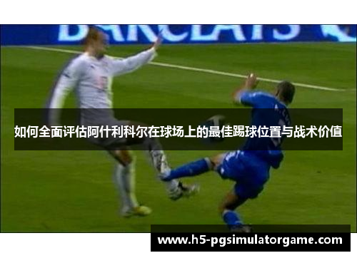 如何全面评估阿什利科尔在球场上的最佳踢球位置与战术价值