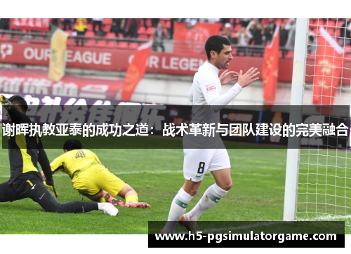 谢晖执教亚泰的成功之道：战术革新与团队建设的完美融合