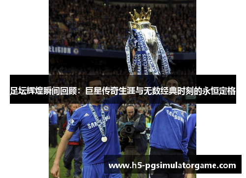 足坛辉煌瞬间回顾：巨星传奇生涯与无数经典时刻的永恒定格