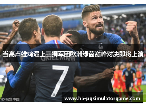 当高卢雄鸡遇上三狮军团欧洲绿茵巅峰对决即将上演