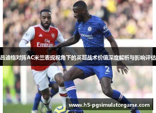 吕迪格对阵AC米兰表现视角下的英超战术价值深度解析与影响评估