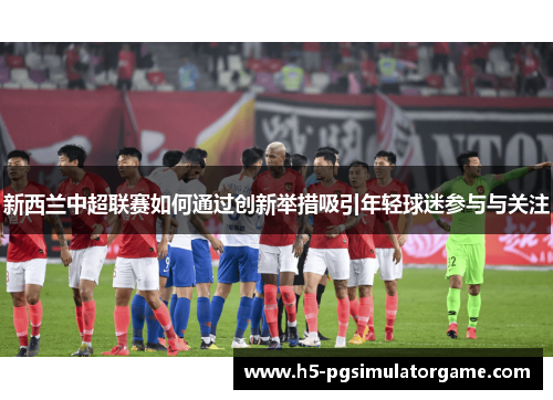 新西兰中超联赛如何通过创新举措吸引年轻球迷参与与关注