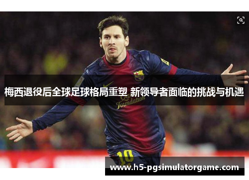 梅西退役后全球足球格局重塑 新领导者面临的挑战与机遇