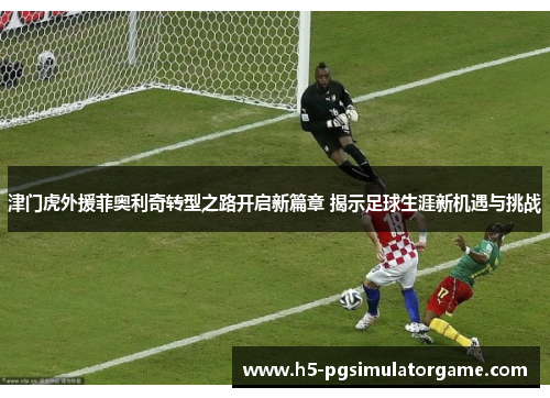津门虎外援菲奥利奇转型之路开启新篇章 揭示足球生涯新机遇与挑战