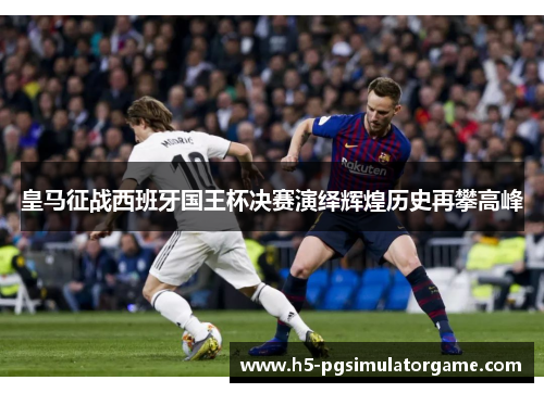 皇马征战西班牙国王杯决赛演绎辉煌历史再攀高峰