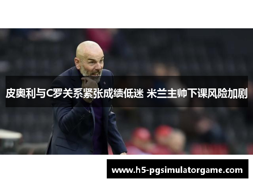 皮奥利与C罗关系紧张成绩低迷 米兰主帅下课风险加剧